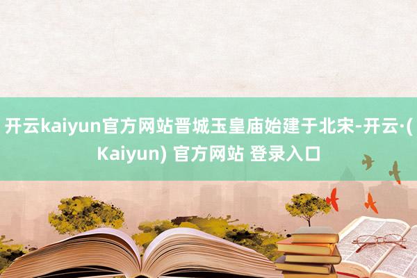 开云kaiyun官方网站晋城玉皇庙始建于北宋-开云·(Kaiyun) 官方网站 登录入口