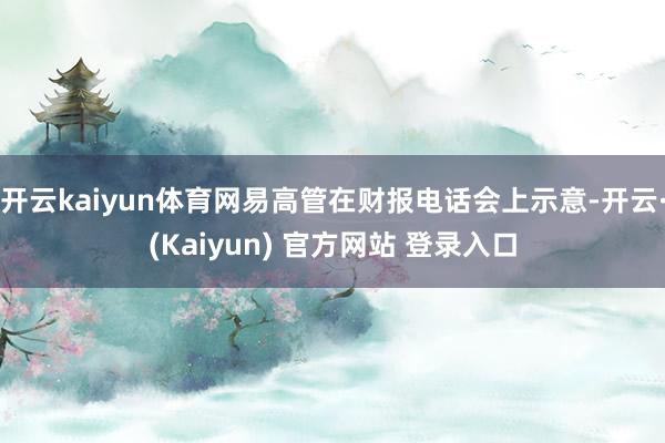 开云kaiyun体育网易高管在财报电话会上示意-开云·(Kaiyun) 官方网站 登录入口