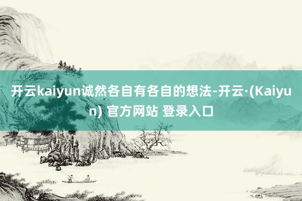 开云kaiyun诚然各自有各自的想法-开云·(Kaiyun) 官方网站 登录入口