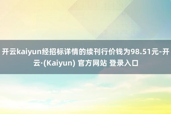 开云kaiyun经招标详情的续刊行价钱为98.51元-开云·(Kaiyun) 官方网站 登录入口