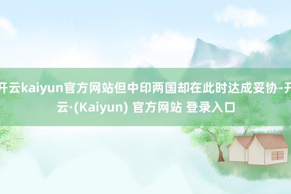 开云kaiyun官方网站但中印两国却在此时达成妥协-开云·(Kaiyun) 官方网站 登录入口