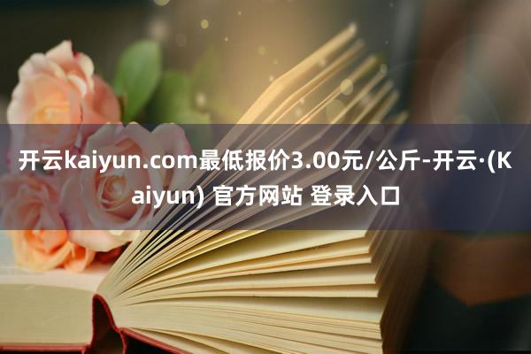 开云kaiyun.com最低报价3.00元/公斤-开云·(Kaiyun) 官方网站 登录入口