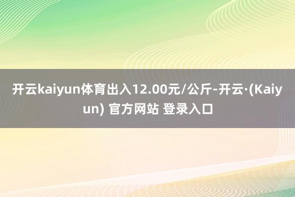 开云kaiyun体育出入12.00元/公斤-开云·(Kaiyun) 官方网站 登录入口