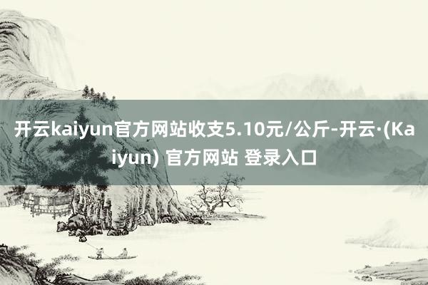 开云kaiyun官方网站收支5.10元/公斤-开云·(Kaiyun) 官方网站 登录入口