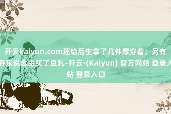 开云kaiyun.com还给后生拿了几件厚穿着；另有存眷东说念主买了豆乳-开云·(Kaiyun) 官方网站 登录入口