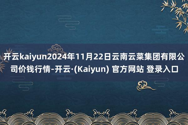 开云kaiyun2024年11月22日云南云菜集团有限公司价钱行情-开云·(Kaiyun) 官方网站 登录入口