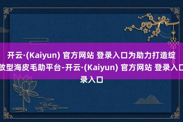 开云·(Kaiyun) 官方网站 登录入口为助力打造绽放型海皮毛助平台-开云·(Kaiyun) 官方网站 登录入口