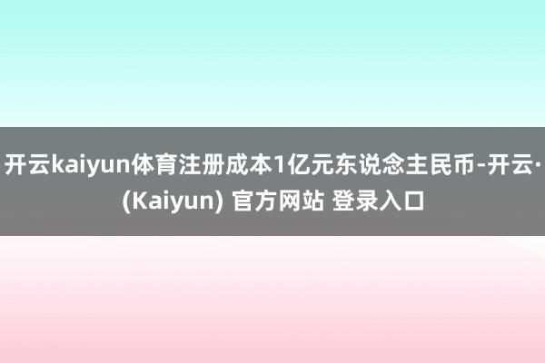 开云kaiyun体育注册成本1亿元东说念主民币-开云·(Kaiyun) 官方网站 登录入口