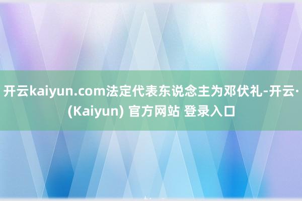 开云kaiyun.com法定代表东说念主为邓伏礼-开云·(Kaiyun) 官方网站 登录入口