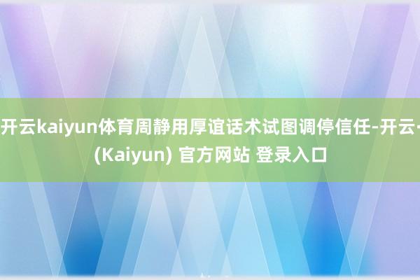 开云kaiyun体育周静用厚谊话术试图调停信任-开云·(Kaiyun) 官方网站 登录入口