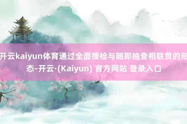 开云kaiyun体育通过全面搜检与随即抽查相联贯的形态-开云·(Kaiyun) 官方网站 登录入口