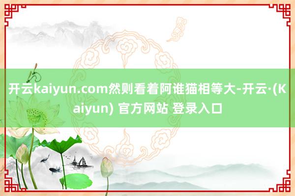 开云kaiyun.com然则看着阿谁猫相等大-开云·(Kaiyun) 官方网站 登录入口