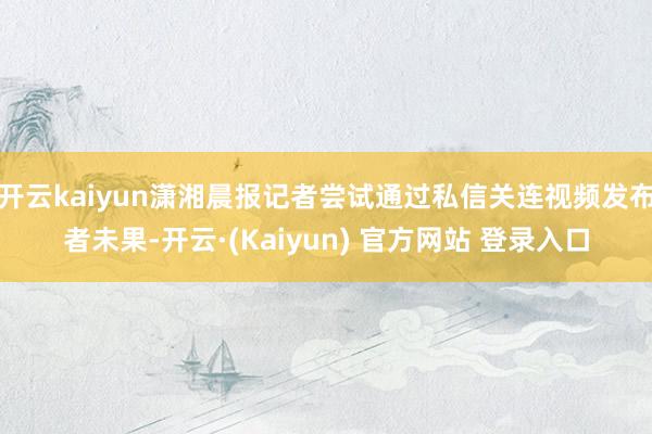 开云kaiyun潇湘晨报记者尝试通过私信关连视频发布者未果-开云·(Kaiyun) 官方网站 登录入口