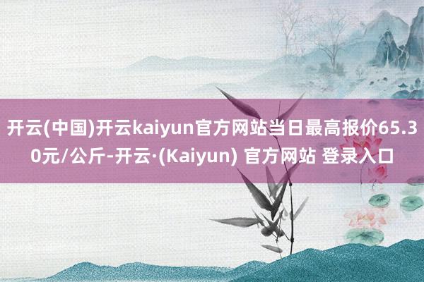 开云(中国)开云kaiyun官方网站当日最高报价65.30元/公斤-开云·(Kaiyun) 官方网站 登录入口