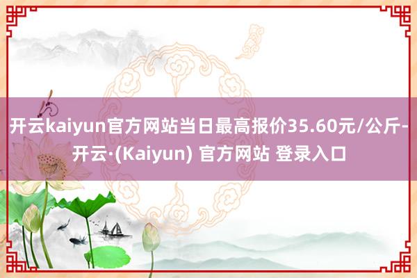 开云kaiyun官方网站当日最高报价35.60元/公斤-开云·(Kaiyun) 官方网站 登录入口