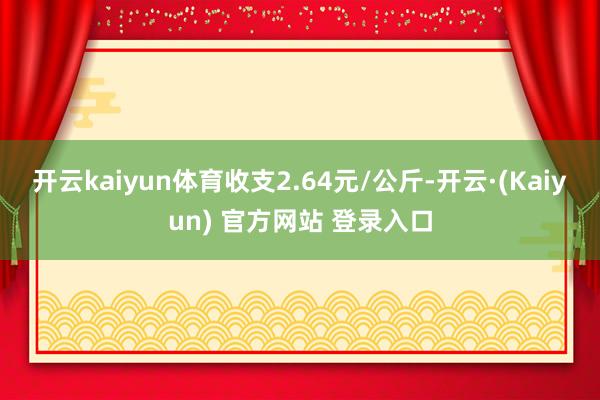 开云kaiyun体育收支2.64元/公斤-开云·(Kaiyun) 官方网站 登录入口