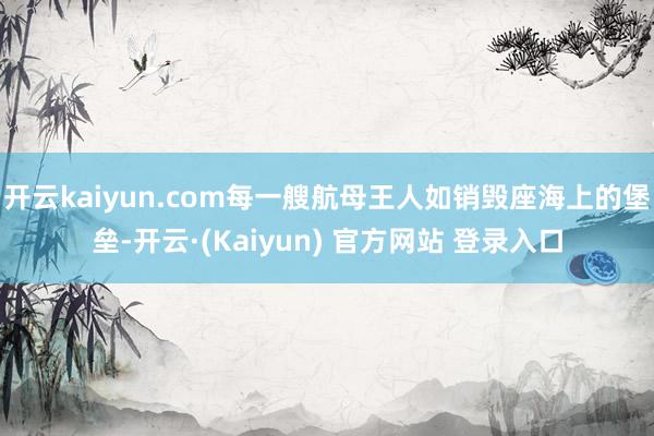 开云kaiyun.com每一艘航母王人如销毁座海上的堡垒-开云·(Kaiyun) 官方网站 登录入口