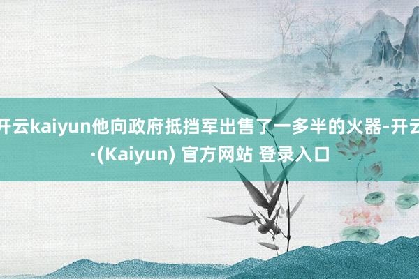 开云kaiyun他向政府抵挡军出售了一多半的火器-开云·(Kaiyun) 官方网站 登录入口