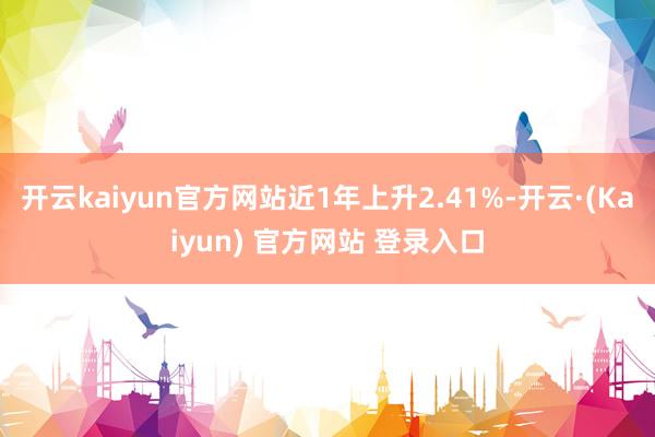 开云kaiyun官方网站近1年上升2.41%-开云·(Kaiyun) 官方网站 登录入口