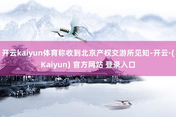 开云kaiyun体育称收到北京产权交游所见知-开云·(Kaiyun) 官方网站 登录入口