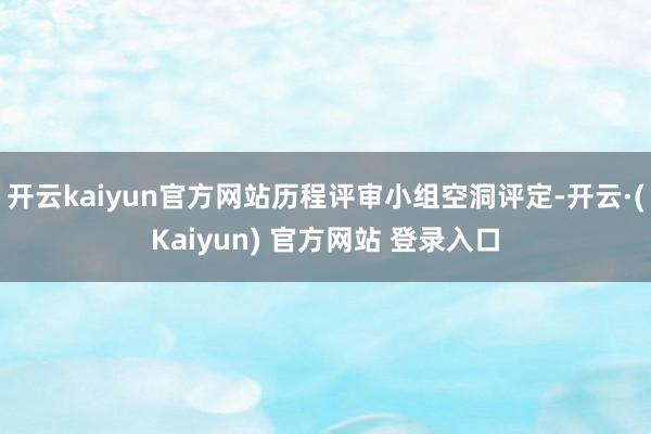 开云kaiyun官方网站历程评审小组空洞评定-开云·(Kaiyun) 官方网站 登录入口