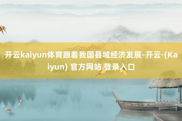 开云kaiyun体育跟着我国县域经济发展-开云·(Kaiyun) 官方网站 登录入口