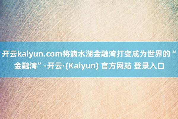 开云kaiyun.com将滴水湖金融湾打变成为世界的“金融湾”-开云·(Kaiyun) 官方网站 登录入口