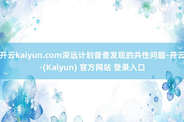 开云kaiyun.com深远计划督查发现的共性问题-开云·(Kaiyun) 官方网站 登录入口