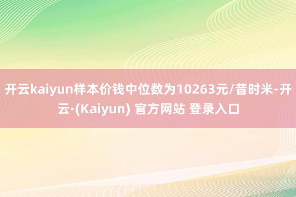 开云kaiyun样本价钱中位数为10263元/昔时米-开云·(Kaiyun) 官方网站 登录入口