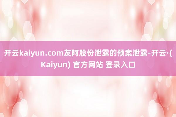 开云kaiyun.com友阿股份泄露的预案泄露-开云·(Kaiyun) 官方网站 登录入口