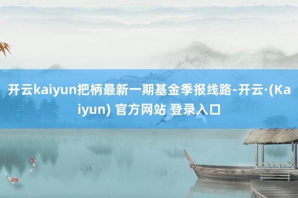 开云kaiyun把柄最新一期基金季报线路-开云·(Kaiyun) 官方网站 登录入口