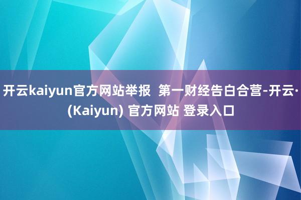 开云kaiyun官方网站举报  第一财经告白合营-开云·(Kaiyun) 官方网站 登录入口