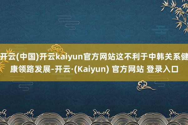 开云(中国)开云kaiyun官方网站这不利于中韩关系健康领路发展-开云·(Kaiyun) 官方网站 登录入口