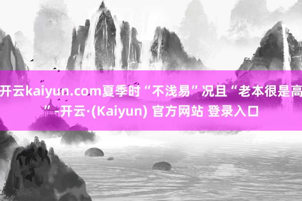 开云kaiyun.com夏季时“不浅易”况且“老本很是高”-开云·(Kaiyun) 官方网站 登录入口