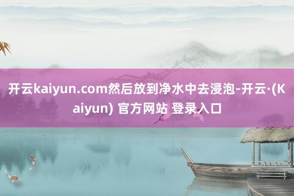 开云kaiyun.com然后放到净水中去浸泡-开云·(Kaiyun) 官方网站 登录入口