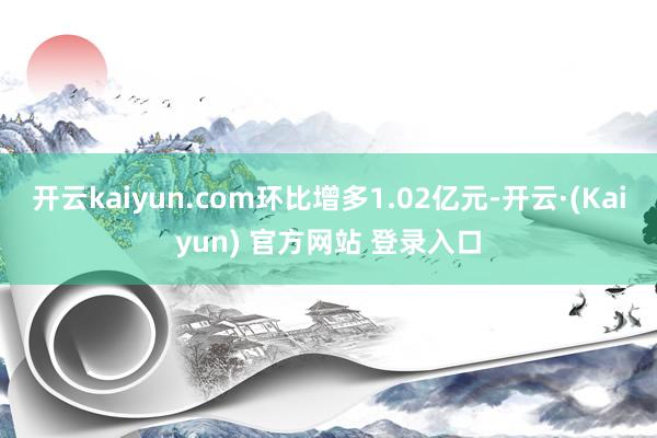 开云kaiyun.com环比增多1.02亿元-开云·(Kaiyun) 官方网站 登录入口