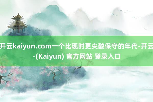 开云kaiyun.com一个比现时更尖酸保守的年代-开云·(Kaiyun) 官方网站 登录入口