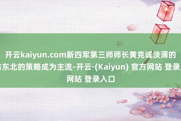 开云kaiyun.com新四军第三师师长黄克诚淡薄的霸占东北的策略成为主流-开云·(Kaiyun) 官方网站 登录入口