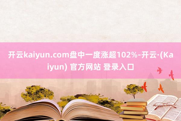 开云kaiyun.com盘中一度涨超102%-开云·(Kaiyun) 官方网站 登录入口