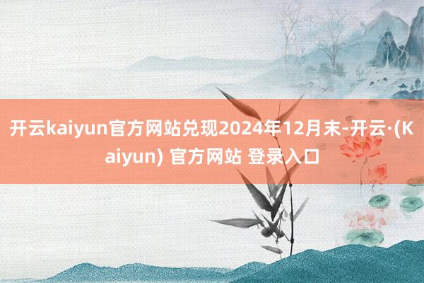 开云kaiyun官方网站兑现2024年12月末-开云·(Kaiyun) 官方网站 登录入口