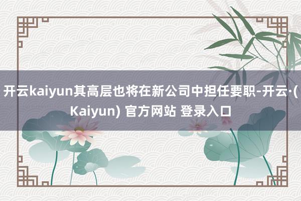 开云kaiyun其高层也将在新公司中担任要职-开云·(Kaiyun) 官方网站 登录入口