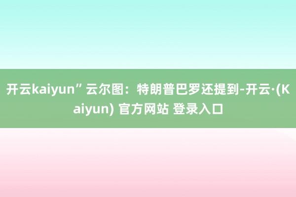 开云kaiyun”云尔图：特朗普　　巴罗还提到-开云·(Kaiyun) 官方网站 登录入口