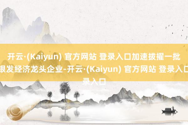 开云·(Kaiyun) 官方网站 登录入口加速拔擢一批银发经济龙头企业-开云·(Kaiyun) 官方网站 登录入口