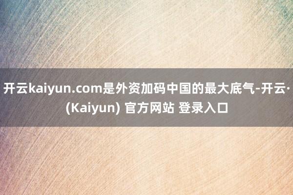 开云kaiyun.com是外资加码中国的最大底气-开云·(Kaiyun) 官方网站 登录入口