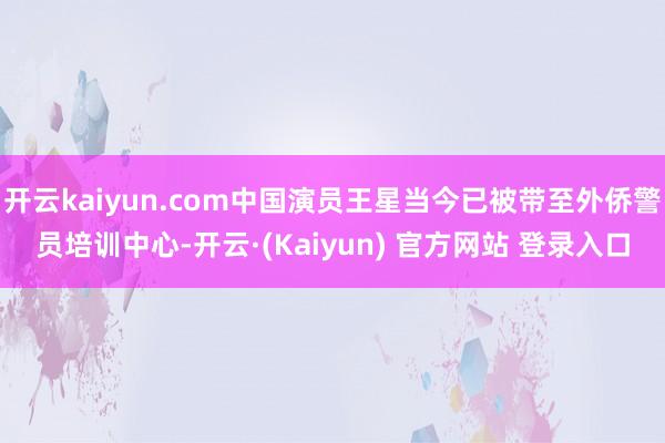 开云kaiyun.com中国演员王星当今已被带至外侨警员培训中心-开云·(Kaiyun) 官方网站 登录入口