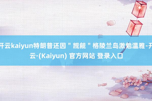 开云kaiyun特朗普还因＂觊觎＂格陵兰岛激勉温雅-开云·(Kaiyun) 官方网站 登录入口