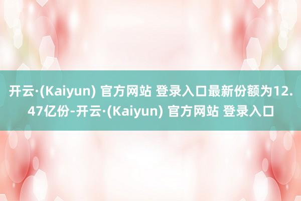 开云·(Kaiyun) 官方网站 登录入口最新份额为12.47亿份-开云·(Kaiyun) 官方网站 登录入口