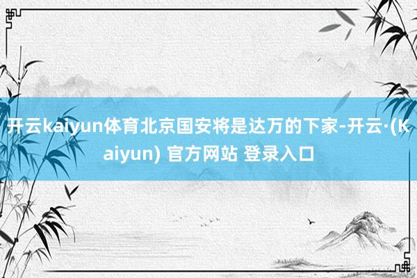 开云kaiyun体育北京国安将是达万的下家-开云·(Kaiyun) 官方网站 登录入口