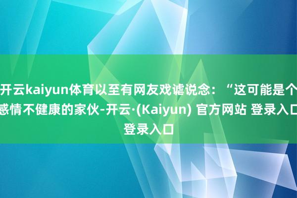 开云kaiyun体育以至有网友戏谑说念：“这可能是个感情不健康的家伙-开云·(Kaiyun) 官方网站 登录入口