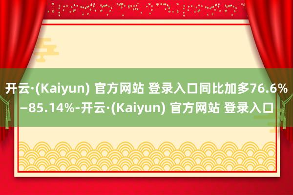 开云·(Kaiyun) 官方网站 登录入口同比加多76.6%—85.14%-开云·(Kaiyun) 官方网站 登录入口